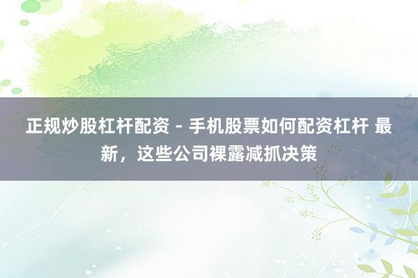 正规炒股杠杆配资 - 手机股票如何配资杠杆 最新，这些公司裸露减抓决策