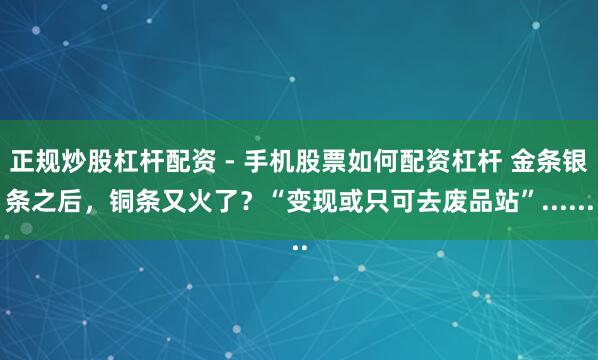 正规炒股杠杆配资 - 手机股票如何配资杠杆 金条银条之后，铜条又火了？“变现或只可去废品站”......