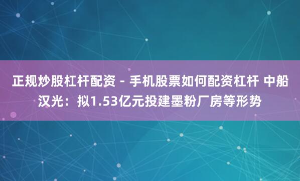 正规炒股杠杆配资 - 手机股票如何配资杠杆 中船汉光：拟1.53亿元投建墨粉厂房等形势