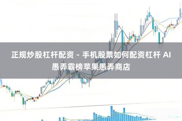 正规炒股杠杆配资 - 手机股票如何配资杠杆 AI愚弄霸榜苹果愚弄商店