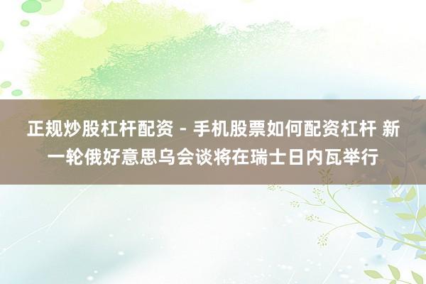 正规炒股杠杆配资 - 手机股票如何配资杠杆 新一轮俄好意思乌会谈将在瑞士日内瓦举行