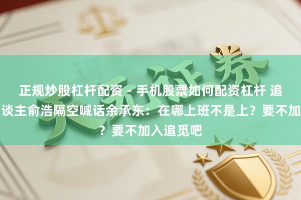 正规炒股杠杆配资 - 手机股票如何配资杠杆 追觅首创东谈主俞浩隔空喊话余承东：在哪上班不是上？要不加入追觅吧