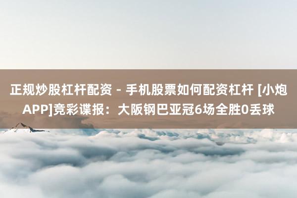 正规炒股杠杆配资 - 手机股票如何配资杠杆 [小炮APP]竞彩谍报：大阪钢巴亚冠6场全胜0丢球