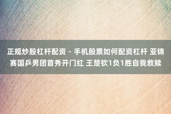 正规炒股杠杆配资 - 手机股票如何配资杠杆 亚锦赛国乒男团首秀开门红 王楚钦1负1胜自我救赎