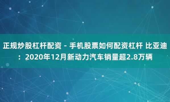 正规炒股杠杆配资 - 手机股票如何配资杠杆 比亚迪：2020年12月新动力汽车销量超2.8万辆
