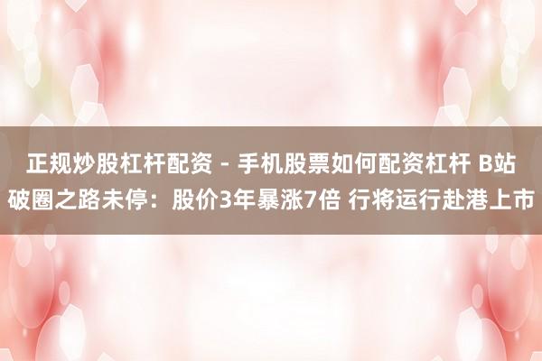 正规炒股杠杆配资 - 手机股票如何配资杠杆 B站破圈之路未停：股价3年暴涨7倍 行将运行赴港上市